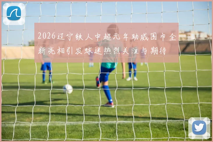 2026辽宁铁人中超元年助威围巾全新亮相引发球迷热烈关注与期待