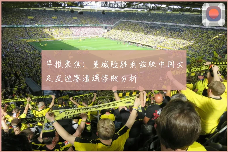 早报聚焦：曼城险胜利兹联中国女足友谊赛遭遇惨败分析