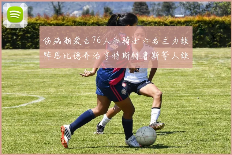 伤病潮袭击76人和骑士六名主力缺阵恩比德乔治亨特斯特鲁斯等人缺席
