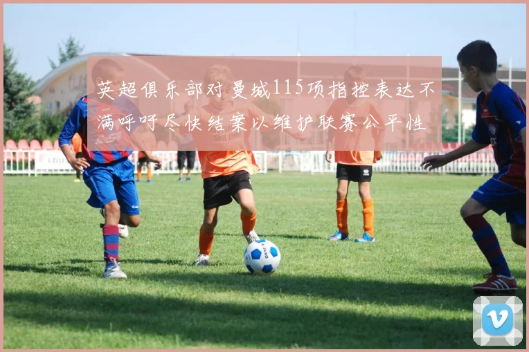英超俱乐部对曼城115项指控表达不满呼吁尽快结案以维护联赛公平性