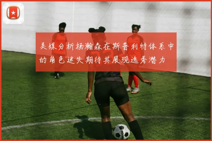 美媒分析杨瀚森在斯普利特体系中的角色迷失期待其展现选秀潜力