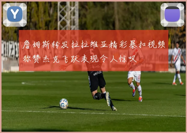 詹姆斯转发拉拉维亚精彩暴扣视频称赞杰克飞跃表现令人惊叹