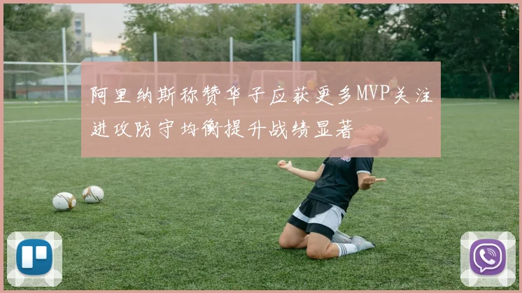 阿里纳斯称赞华子应获更多MVP关注进攻防守均衡提升战绩显著
