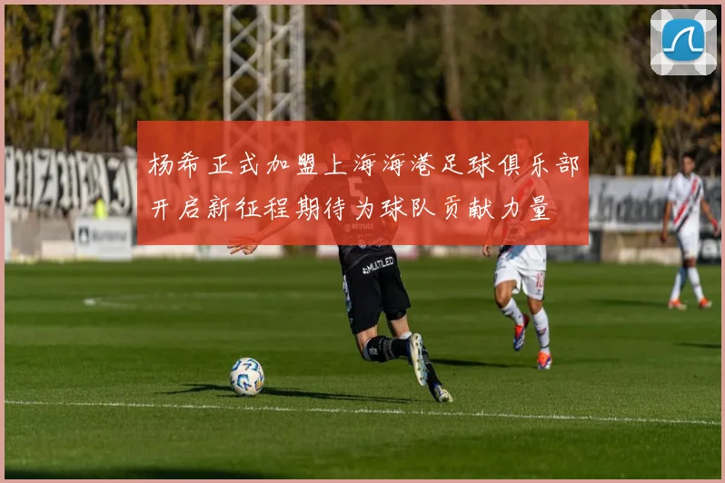 杨希正式加盟上海海港足球俱乐部开启新征程期待为球队贡献力量