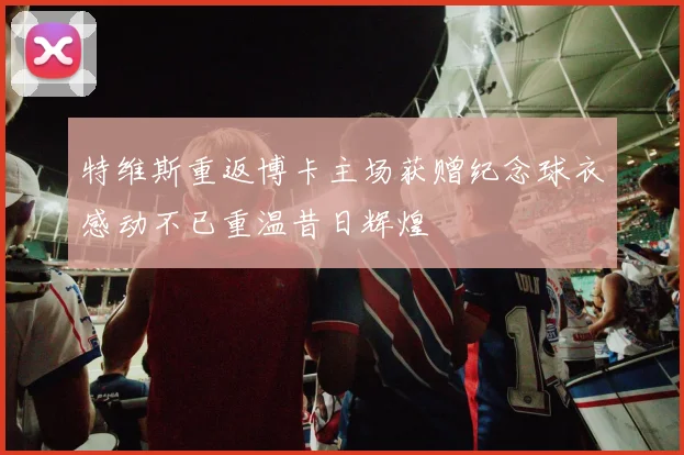 特维斯重返博卡主场获赠纪念球衣感动不已重温昔日辉煌