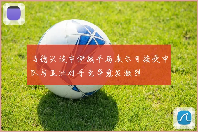 马德兴谈中伊战平局表示可接受中队与亚洲对手竞争愈发激烈