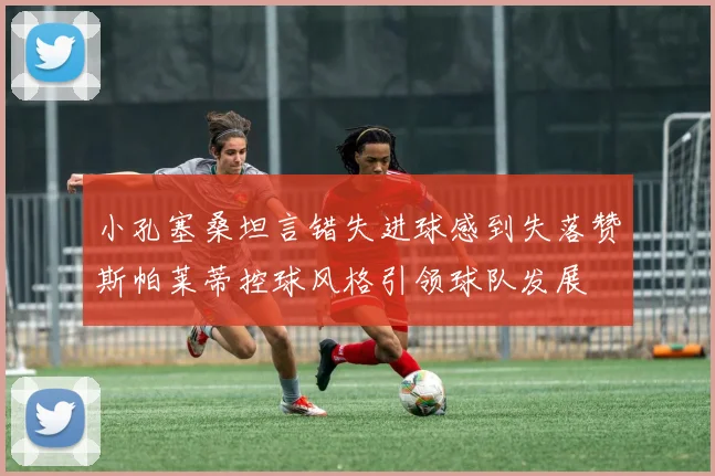 小孔塞桑坦言错失进球感到失落赞斯帕莱蒂控球风格引领球队发展
