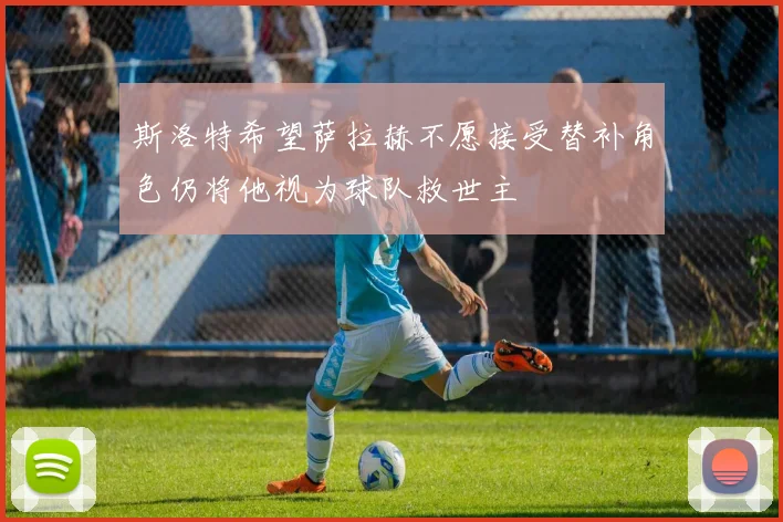 斯洛特希望萨拉赫不愿接受替补角色仍将他视为球队救世主