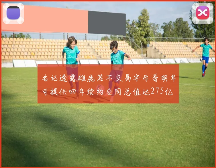 名记透露雄鹿若不交易字母哥明年可提供四年续约合同总值达275亿