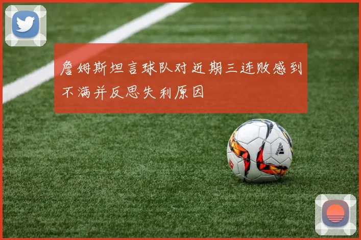 詹姆斯坦言球队对近期三连败感到不满并反思失利原因