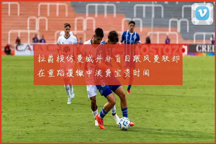 拉爵模仿曼城并非盲目跟风曼联却在重蹈覆辙中浪费宝贵时间