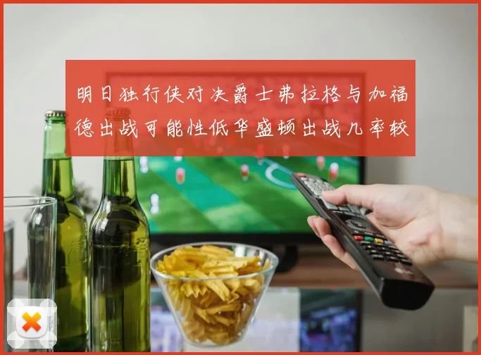 明日独行侠对决爵士弗拉格与加福德出战可能性低华盛顿出战几率较高