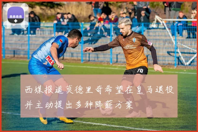 西媒报道莫德里奇希望在皇马退役并主动提出多种降薪方案