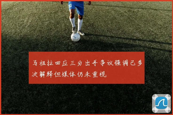 马祖拉回应三分出手争议强调已多次解释但媒体仍未重视
