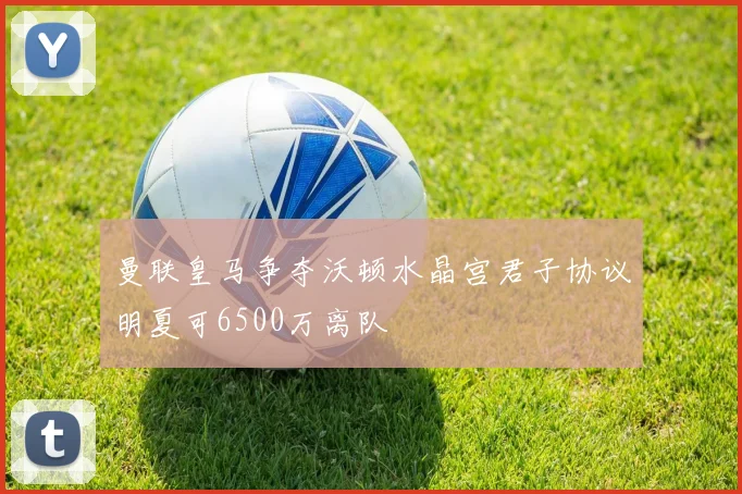 曼联皇马争夺沃顿水晶宫君子协议明夏可6500万离队