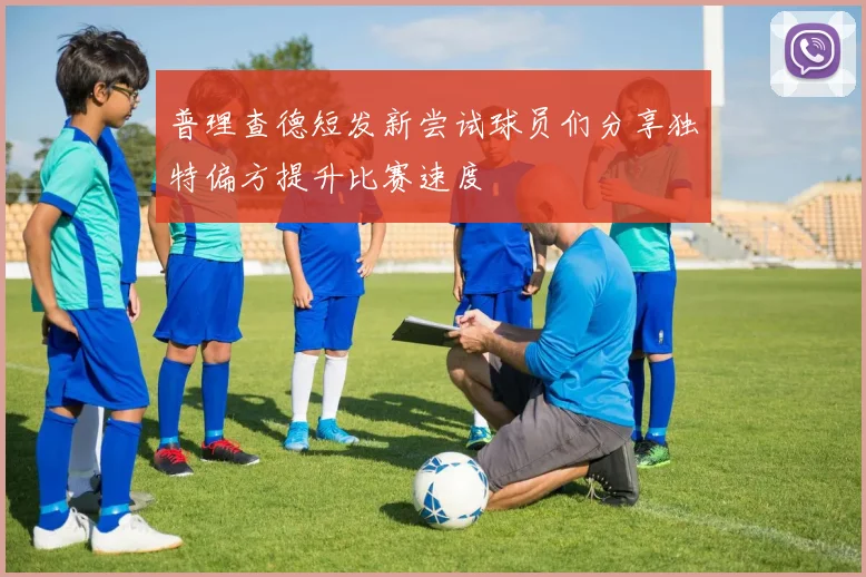 普理查德短发新尝试球员们分享独特偏方提升比赛速度