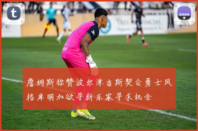 詹姆斯称赞波尔津吉斯契合勇士风格库明加欲寻新东家寻求机会