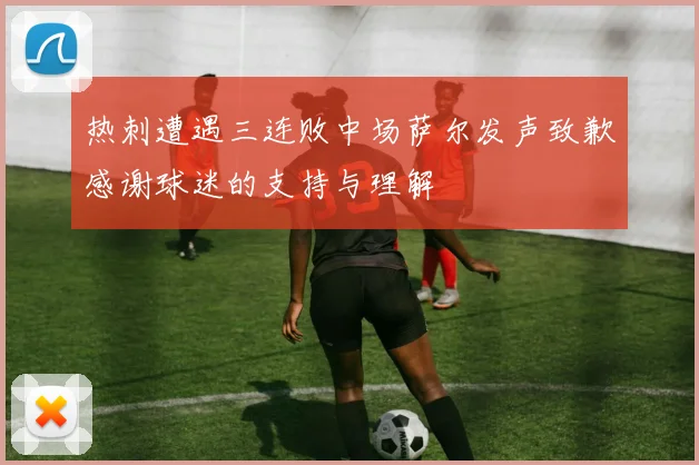 热刺遭遇三连败中场萨尔发声致歉感谢球迷的支持与理解