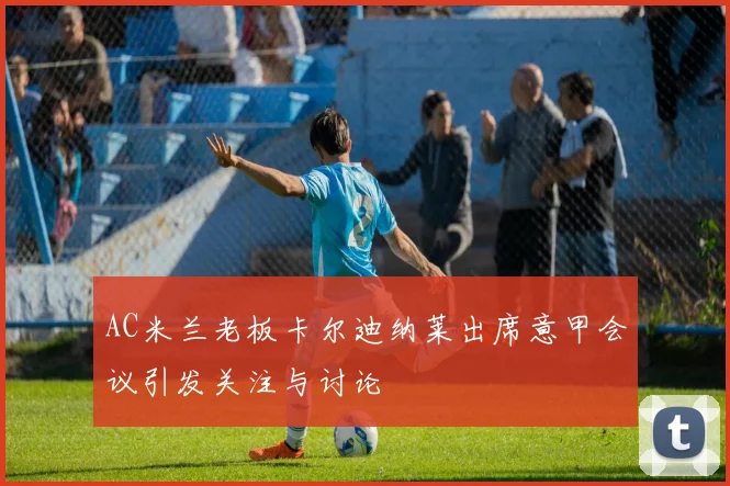 AC米兰老板卡尔迪纳莱出席意甲会议引发关注与讨论