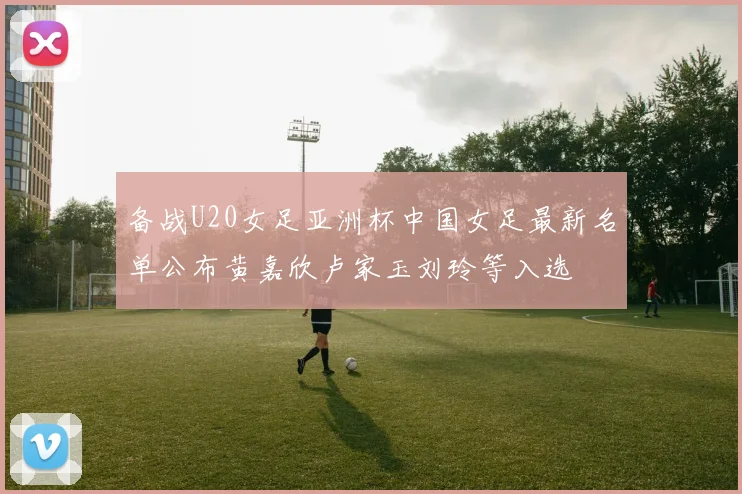 备战U20女足亚洲杯中国女足最新名单公布黄嘉欣卢家玉刘玲等入选