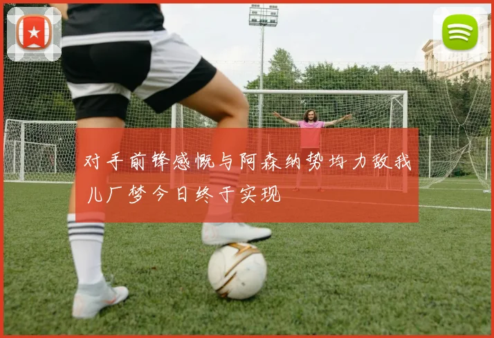 对手前锋感慨与阿森纳势均力敌我儿厂梦今日终于实现