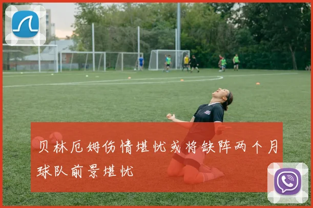 贝林厄姆伤情堪忧或将缺阵两个月球队前景堪忧