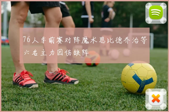 76人季前赛对阵魔术恩比德乔治等六名主力因伤缺阵