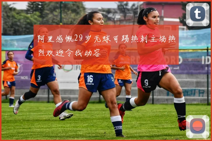 阿里感慨29岁无球可踢热刺主场热烈欢迎令我动容