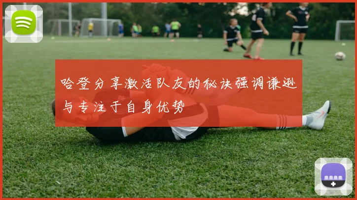 哈登分享激活队友的秘诀强调谦逊与专注于自身优势