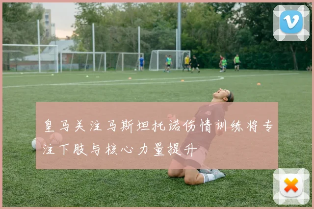 皇马关注马斯坦托诺伤情训练将专注下肢与核心力量提升