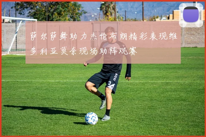 萨尔萨舞助力杰伦布朗精彩表现维多利亚莫奈现场助阵观赛