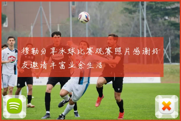 穆勒分享冰球比赛观赛照片感谢好友邀请丰富业余生活