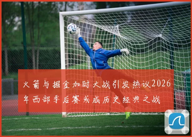火箭与掘金加时大战引发热议2026年西部季后赛或成历史经典之战