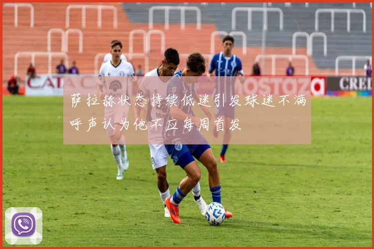萨拉赫状态持续低迷引发球迷不满呼声认为他不应每周首发