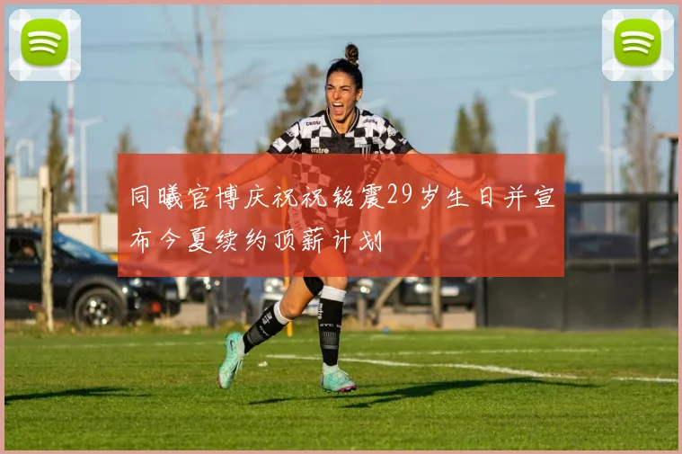 同曦官博庆祝祝铭震29岁生日并宣布今夏续约顶薪计划