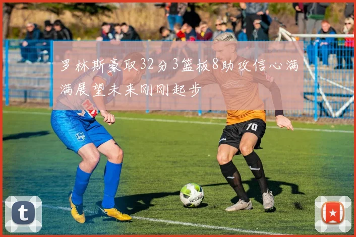 罗林斯豪取32分3篮板8助攻信心满满展望未来刚刚起步