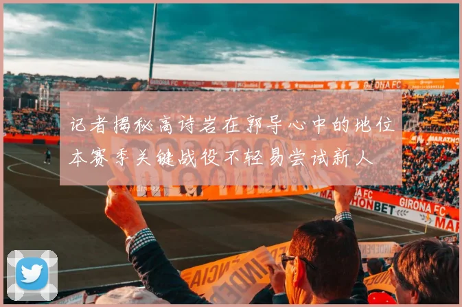 记者揭秘高诗岩在郭导心中的地位本赛季关键战役不轻易尝试新人