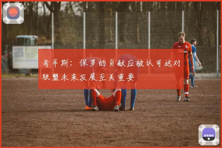 考辛斯：保罗的贡献应被认可这对联盟未来发展至关重要