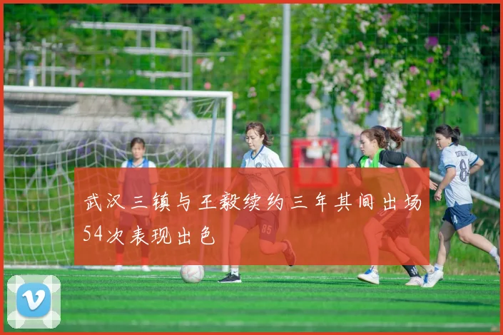 武汉三镇与王毅续约三年其间出场54次表现出色