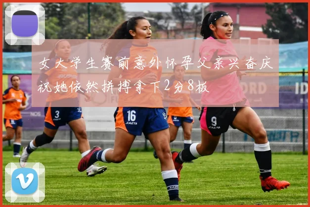 女大学生赛前意外怀孕父亲兴奋庆祝她依然拼搏拿下2分8板