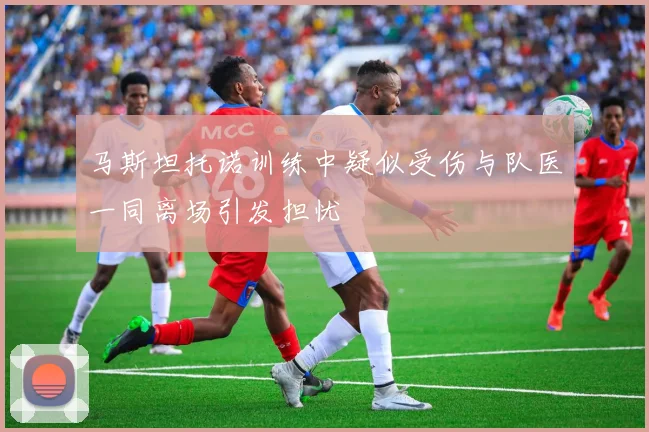 马斯坦托诺训练中疑似受伤与队医一同离场引发担忧