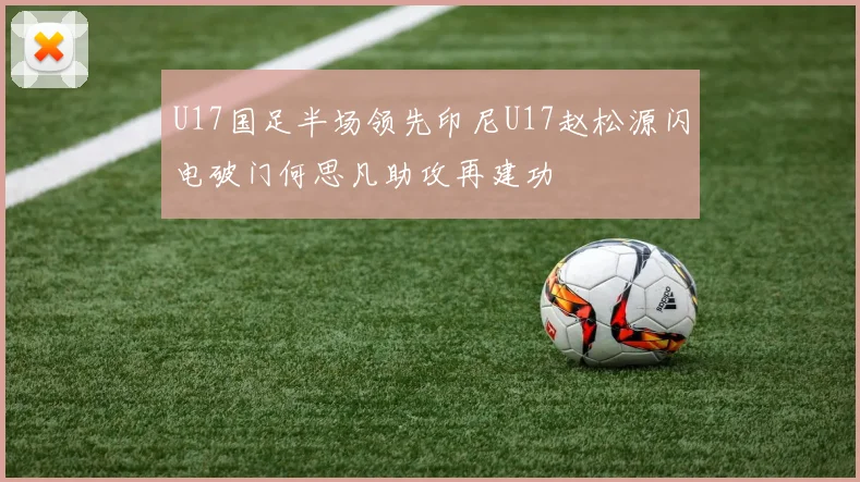 U17国足半场领先印尼U17赵松源闪电破门何思凡助攻再建功