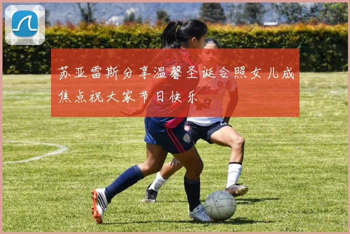 苏亚雷斯分享温馨圣诞合照女儿成焦点祝大家节日快乐
