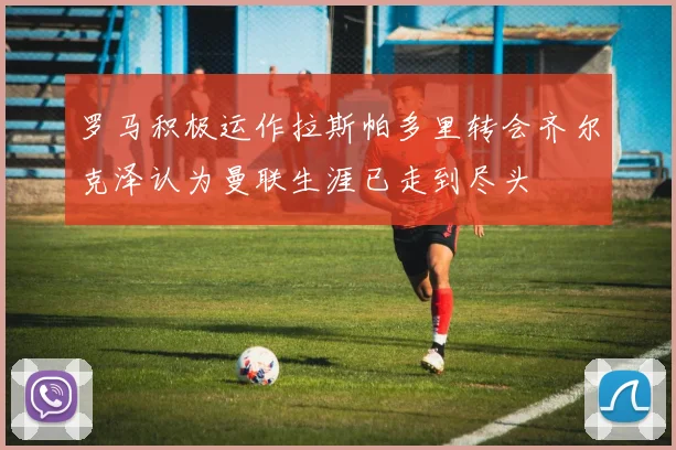 罗马积极运作拉斯帕多里转会齐尔克泽认为曼联生涯已走到尽头