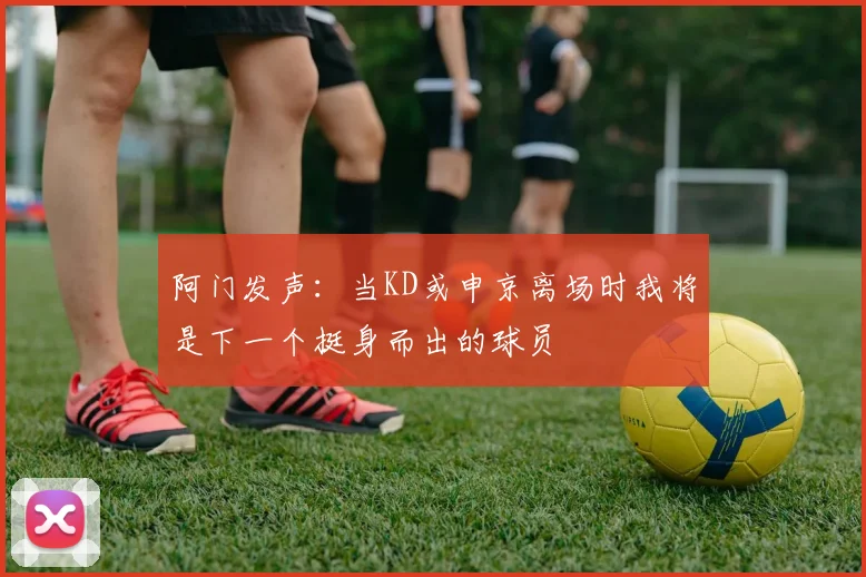 阿门发声：当KD或申京离场时我将是下一个挺身而出的球员