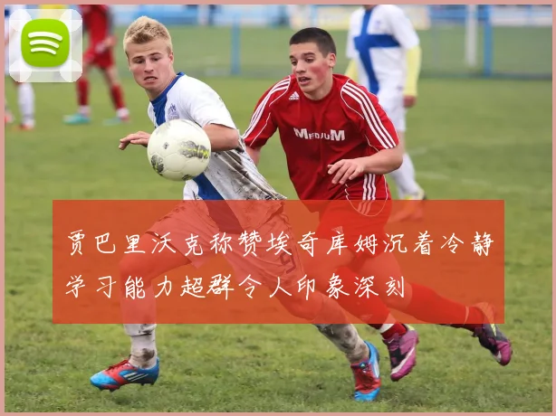 贾巴里沃克称赞埃奇库姆沉着冷静学习能力超群令人印象深刻