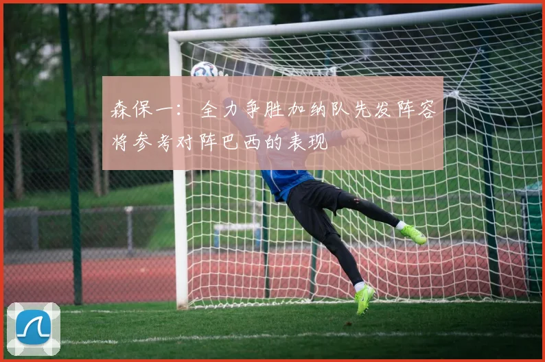 森保一：全力争胜加纳队先发阵容将参考对阵巴西的表现